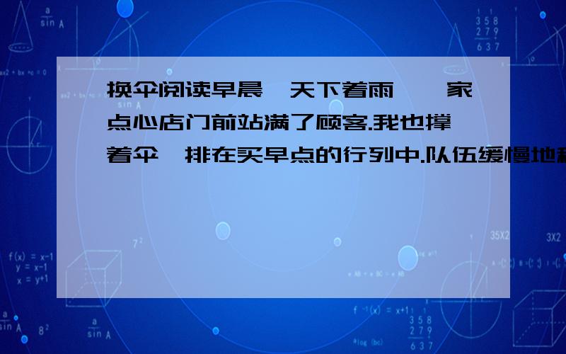 换伞阅读早晨,天下着雨,一家点心店门前站满了顾客.我也撑着伞,排在买早点的行列中.队伍缓慢地移动着,好容易挨到我买了.我收起雨伞,把它靠在柜台边.买到了烧饼油条,我用纸包好,顺手拿