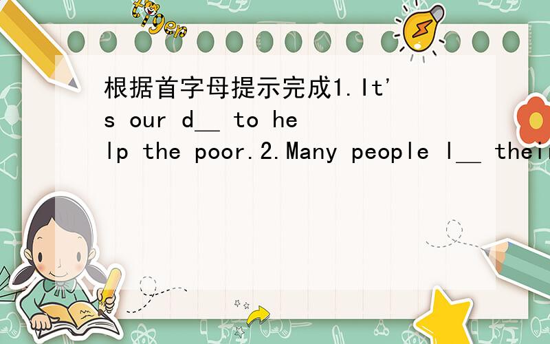 根据首字母提示完成1.It's our d＿ to help the poor.2.Many people l＿ their lives in the traffic accident.3.There are many new words in the e＿,so I read very slowly.4.this sweater feels very s＿.5.We should work hard and f＿ the challeng