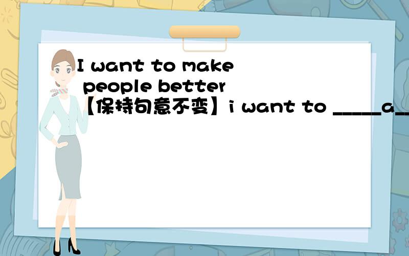 I want to make people better【保持句意不变】i want to _____a______