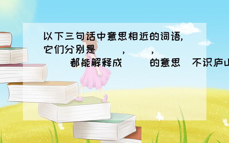 以下三句话中意思相近的词语,它们分别是（ ）,（ ）,（ ）．都能解释成（ ）的意思．不识庐山真面目,只缘身在此山中．停车坐爱枫林晚,霜叶红于二月花．遥知不是雪,为有暗香来．