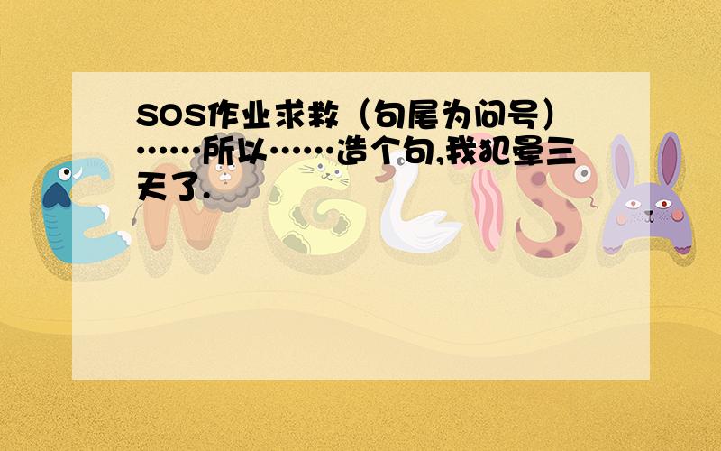 SOS作业求救（句尾为问号）……所以……造个句,我犯晕三天了.