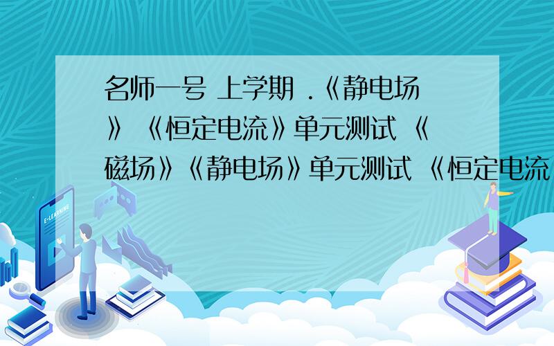 名师一号 上学期 .《静电场》 《恒定电流》单元测试 《磁场》《静电场》单元测试 《恒定电流》单元测试《磁场》单元测试期末测试卷最好是 先把没张卷子的 写下来 我怕不对..有重奖...