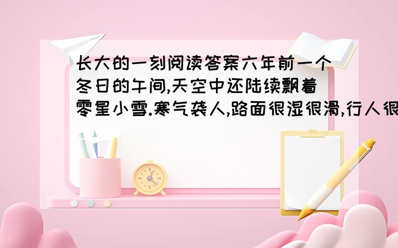 长大的一刻阅读答案六年前一个冬日的午间,天空中还陆续飘着零星小雪.寒气袭人,路面很湿很滑,行人很少.走到楼下的小巷,她发现外面依旧很冷,赶紧加快了脚步,匆忙之中,她看到在不远的垃