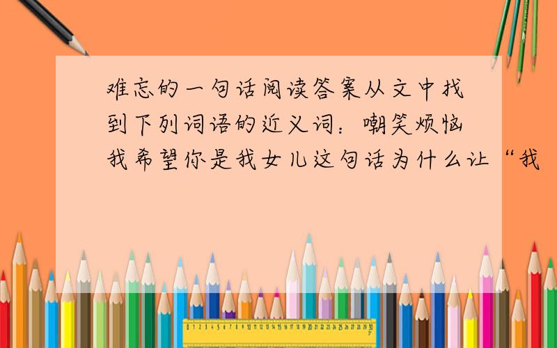 难忘的一句话阅读答案从文中找到下列词语的近义词：嘲笑烦恼我希望你是我女儿这句话为什么让“我“难忘?