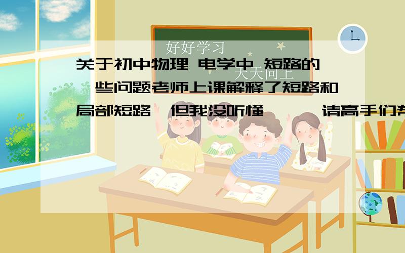 关于初中物理 电学中 短路的一些问题老师上课解释了短路和局部短路  但我没听懂      请高手们帮忙解答      说下短路的原因、现象、电路图事例的解释    要详细一点       我们初学电学