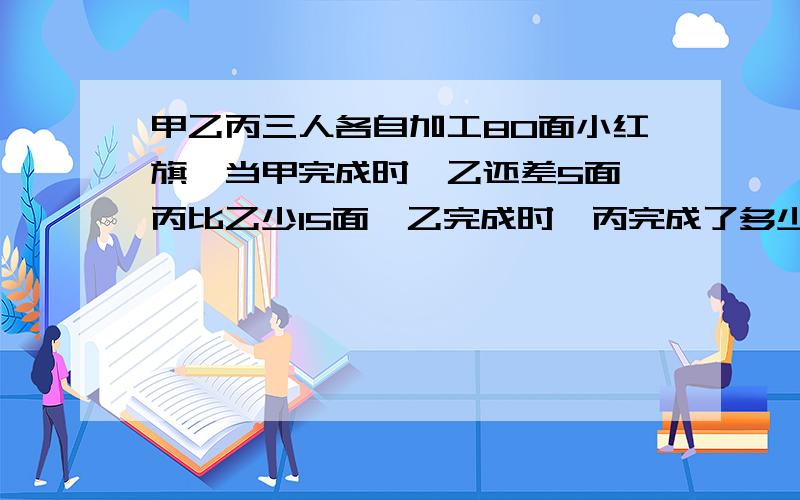 甲乙丙三人各自加工80面小红旗,当甲完成时,乙还差5面,丙比乙少15面,乙完成时,丙完成了多少面小红旗