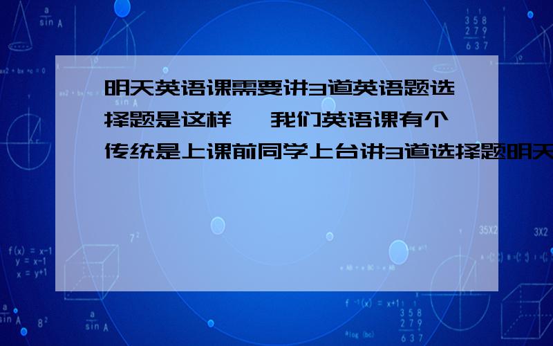 明天英语课需要讲3道英语题选择题是这样 ,我们英语课有个传统是上课前同学上台讲3道选择题明天就要该我了 ,希望有人可以给我提供3道有意义的高二英语选择题.要求最好 每一题选ABCD正确