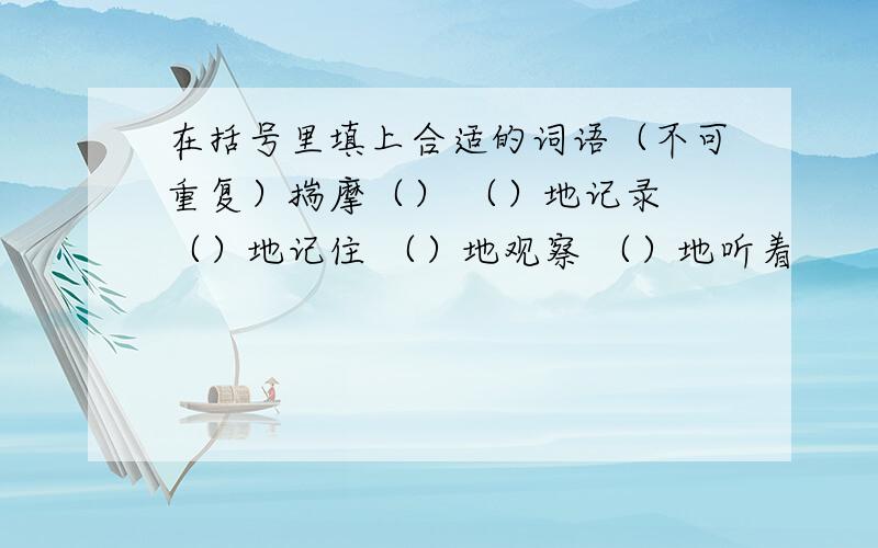 在括号里填上合适的词语（不可重复）揣摩（） （）地记录 （）地记住 （）地观察 （）地听着