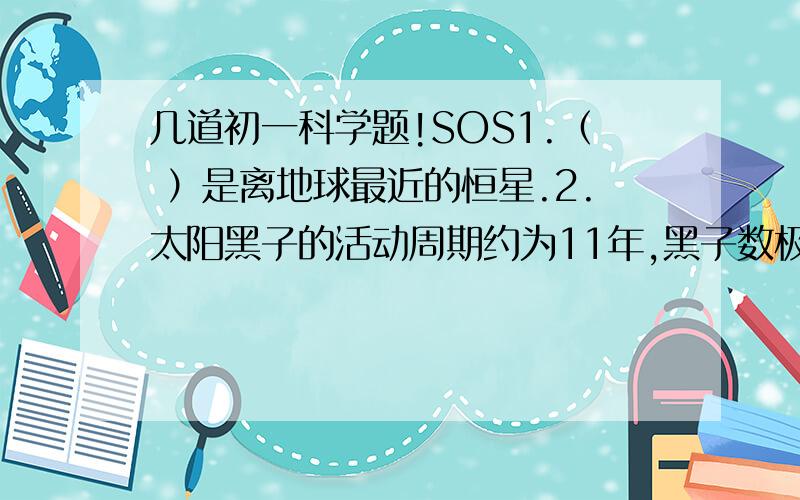 几道初一科学题!SOS1.（ ）是离地球最近的恒星.2.太阳黑子的活动周期约为11年,黑子数极少的一年称为太阳活动顾念,国际上规定从（ ）年算起的黑子周期为第一周,1988年开始为第（ ）周.我们