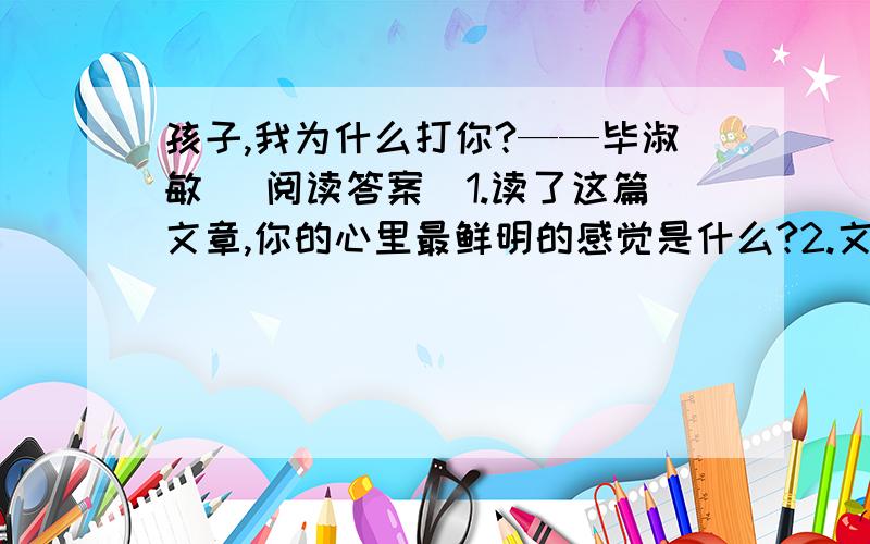 孩子,我为什么打你?——毕淑敏 （阅读答案）1.读了这篇文章,你的心里最鲜明的感觉是什么?2.文章是从哪几个方面来表现“我”对孩子的爱的?3.文章说“孩子打与不打都是爱”,你是如何理解