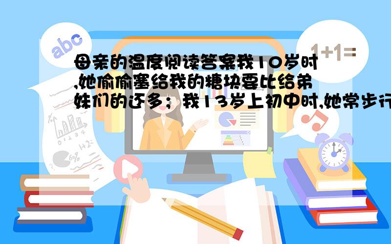 母亲的温度阅读答案我10岁时,她偷偷塞给我的糖块要比给弟妹们的还多；我13岁上初中时,她常步行十几里路给我送来饭菜；16岁我考入中师,她逢人就夸我聪颖好学；我22岁结婚时,她不顾儿女