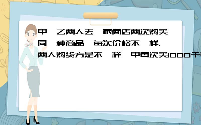 甲、乙两人去一家商店两次购买同一种商品,每次价格不一样.两人购货方是不一样,甲每次买1000千克,乙每次买1000元.（1）甲、乙两人所购商品平均单价是多少?（2）两人的购货方式谁较合算?