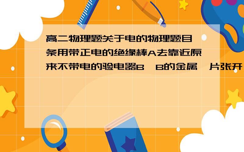 高二物理题关于电的物理题目一条用带正电的绝缘棒A去靠近原来不带电的验电器B,B的金属箔片张开,这时金属箔带＿电;若在带电棒A移开前,用手摸一下验电器的小球后离开,然后移开A,这时B的