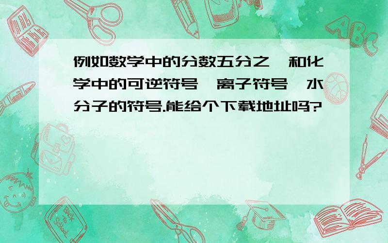 例如数学中的分数五分之一和化学中的可逆符号、离子符号、水分子的符号.能给个下载地址吗?