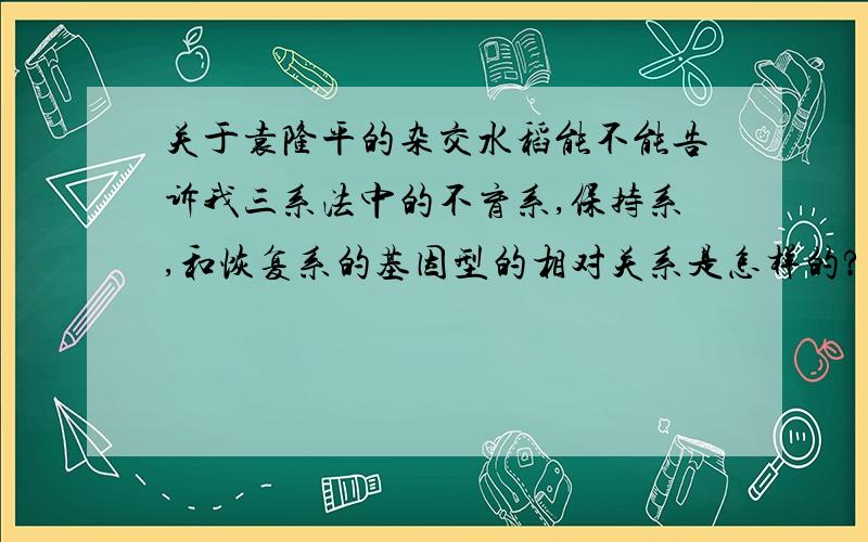 关于袁隆平的杂交水稻能不能告诉我三系法中的不育系,保持系,和恢复系的基因型的相对关系是怎样的?用字母表示.就是保持系为什么能起保持作用的,恢复系为什么能起恢复作用的基因组合