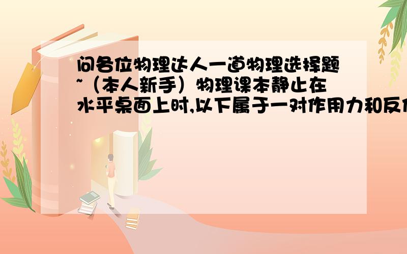 问各位物理达人一道物理选择题~（本人新手）物理课本静止在水平桌面上时,以下属于一对作用力和反作用力的是（  ）A书对桌面的压力与桌子的重力B书的重力与桌面对书的支持力C桌面对书