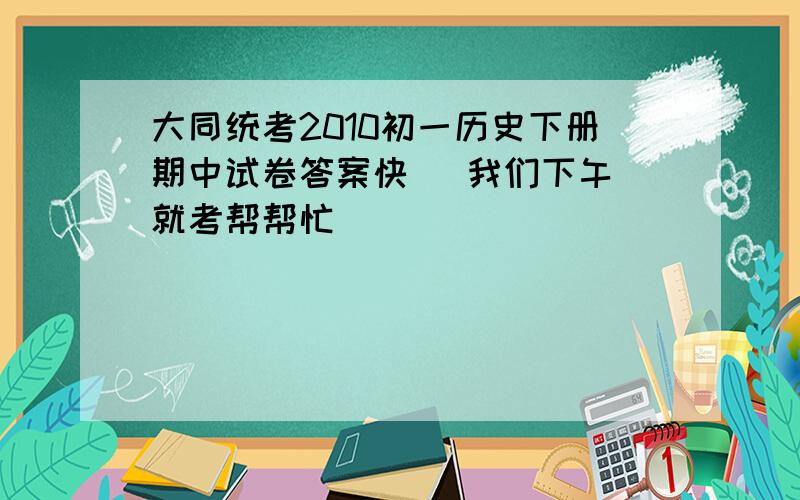 大同统考2010初一历史下册期中试卷答案快   我们下午就考帮帮忙