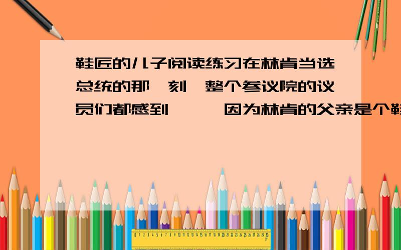 鞋匠的儿子阅读练习在林肯当选总统的那一刻,整个参议院的议员们都感到尴尬,因为林肯的父亲是个鞋匠.　　当时美国的参议员大部分出身于名门望族,自认为是上流社会优越的人,从未料到