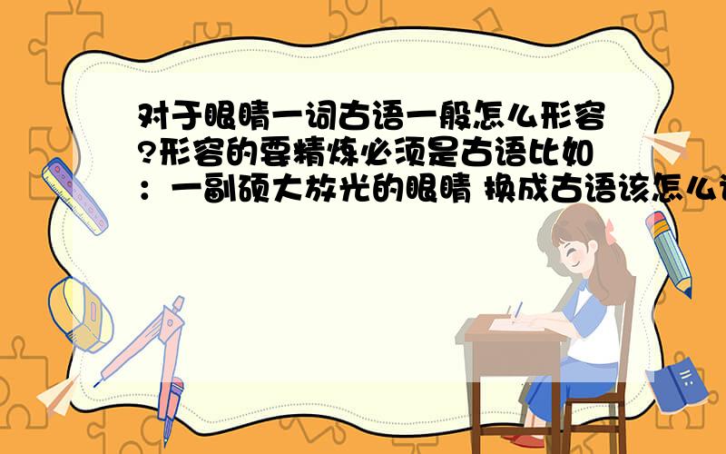 对于眼睛一词古语一般怎么形容?形容的要精炼必须是古语比如：一副硕大放光的眼睛 换成古语该怎么说?