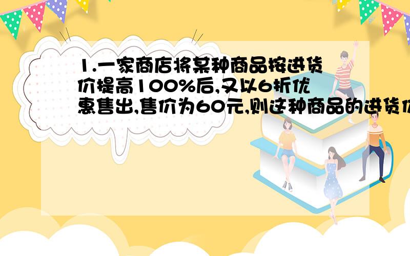 1.一家商店将某种商品按进货价提高100%后,又以6折优惠售出,售价为60元,则这种商品的进货价是2.某商场开展迎大运的活动,顾客可以用1元换2.5元消费卷 那么顾客在此商店卖商品相当于商品打