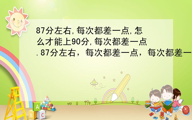 87分左右,每次都差一点,怎么才能上90分,每次都差一点.87分左右，每次都差一点，每次都差一点。我书也看了很多，怎么才能上90分，