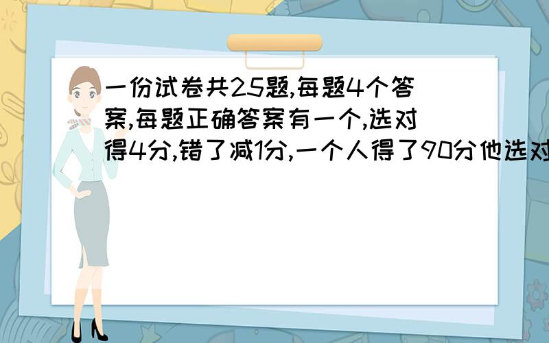 一份试卷共25题,每题4个答案,每题正确答案有一个,选对得4分,错了减1分,一个人得了90分他选对了几个?用方程解