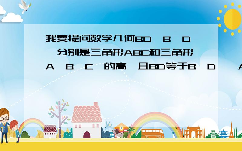 我要提问数学几何BD,B'D'分别是三角形ABC和三角形A'B'C'的高,且BD等于B'D',AB等于A'B',AC等于A'C',求证三角形ABC全等于三角形A'B'C'