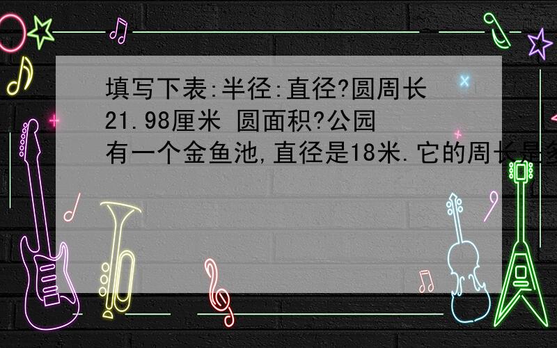 填写下表:半径:直径?圆周长21.98厘米 圆面积?公园有一个金鱼池,直径是18米.它的周长是多少米?面积是多少平方米?要写公式，如：C=πd