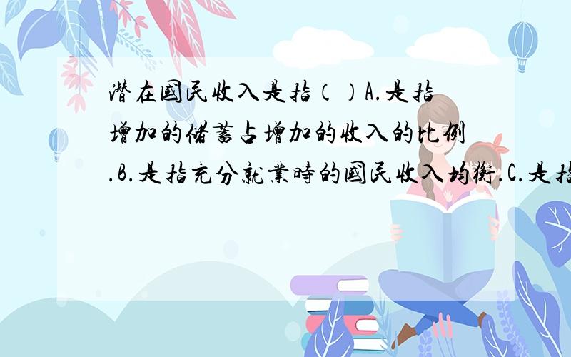 潜在国民收入是指（）A.是指增加的储蓄占增加的收入的比例.B.是指充分就业时的国民收入均衡.C.是指小于充分就业时的国民收入均衡.D.国民收入变动量与引起这种变动量的最初注入量之间