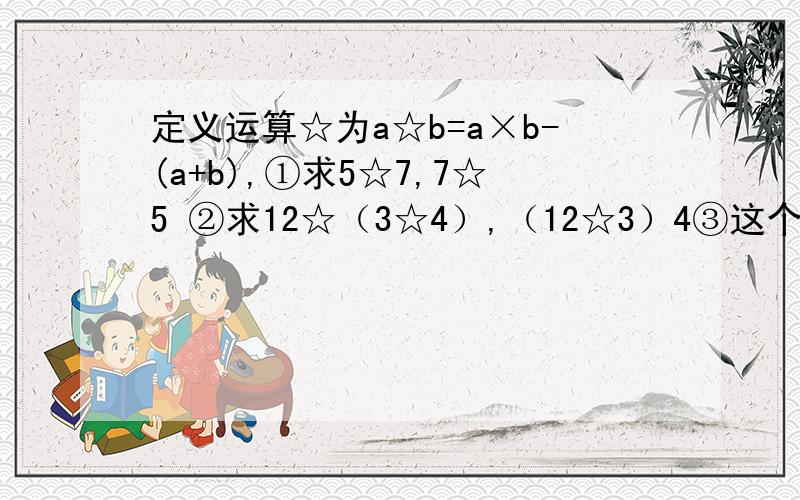 定义运算☆为a☆b=a×b-(a+b),①求5☆7,7☆5 ②求12☆（3☆4）,（12☆3）4③这个运算“☆”有交换律,结合律吗④如果3☆（5☆x）＝3,求x