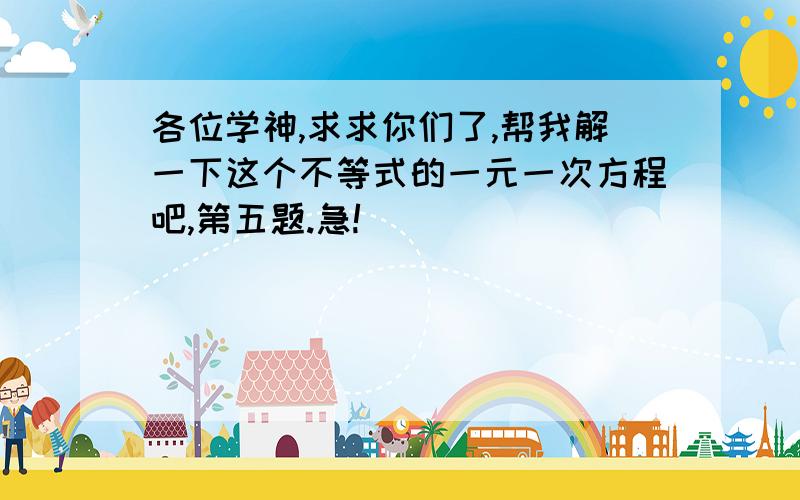 各位学神,求求你们了,帮我解一下这个不等式的一元一次方程吧,第五题.急!