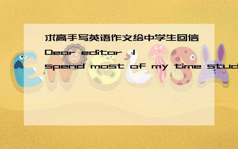 求高手写英语作文给中学生回信Dear editor,I spend most of my time studying.I hardly talk to my classmates.Sometimes i don`t care much about others ,but i do want talk.I just don`t konw what to talk about and how to begin a conversation.I