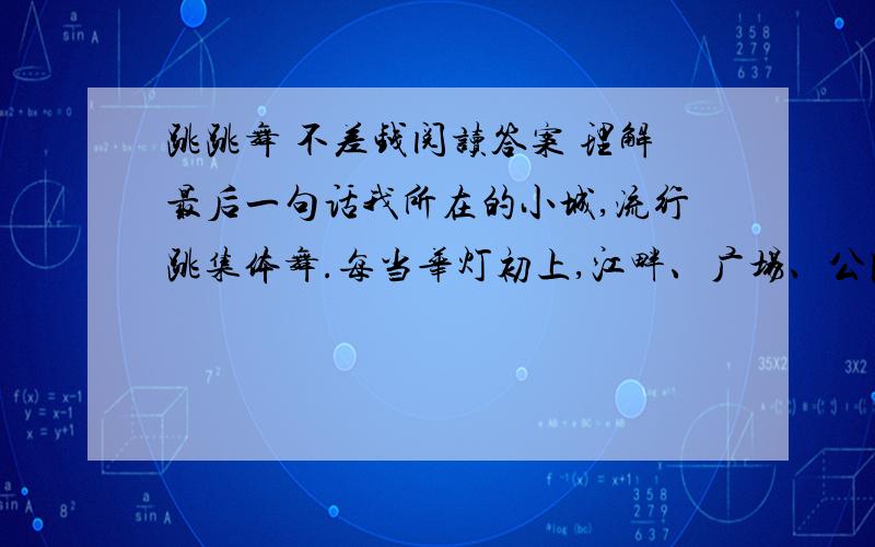 跳跳舞 不差钱阅读答案 理解最后一句话我所在的小城,流行跳集体舞.每当华灯初上,江畔、广场、公园,小的一群二三十人,大的一队一两百人,跟着老师,和着音乐,尽情舞动.参与者每月交10块钱