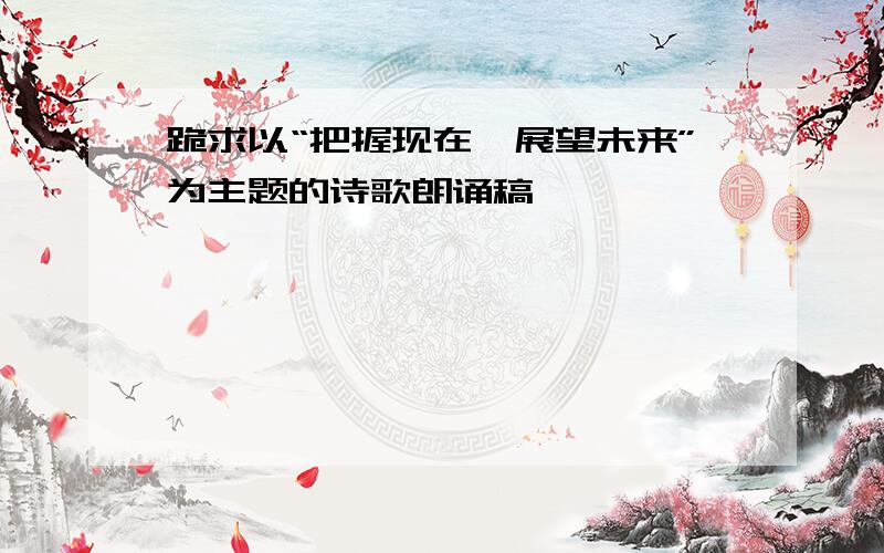 跪求以“把握现在,展望未来”为主题的诗歌朗诵稿,