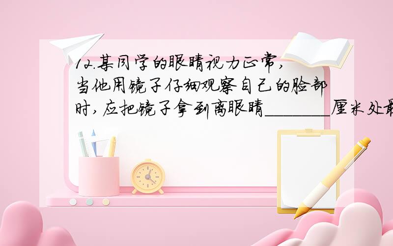 12．某同学的眼睛视力正常,当他用镜子仔细观察自己的脸部时,应把镜子拿到离眼睛_______厘米处最为合适.