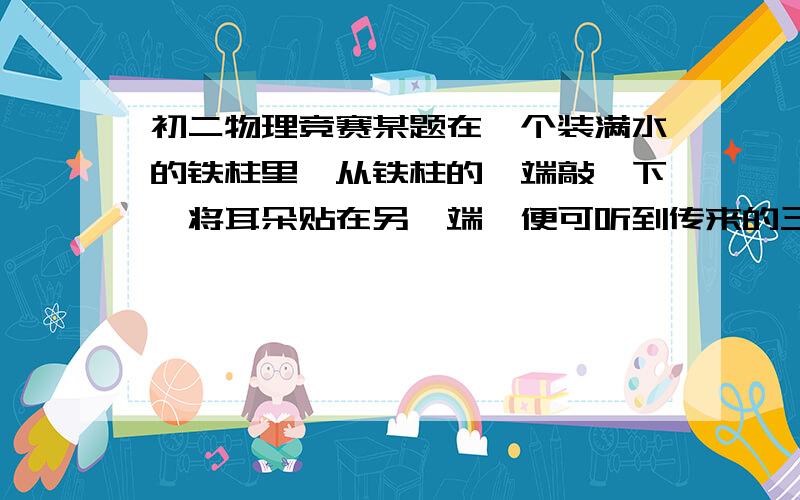 初二物理竞赛某题在一个装满水的铁柱里,从铁柱的一端敲一下,将耳朵贴在另一端,便可听到传来的三个声音（空气,水,铁）.现已知,声音在空气中的传播速度为V,听到第二次响声比第一次晚t1,