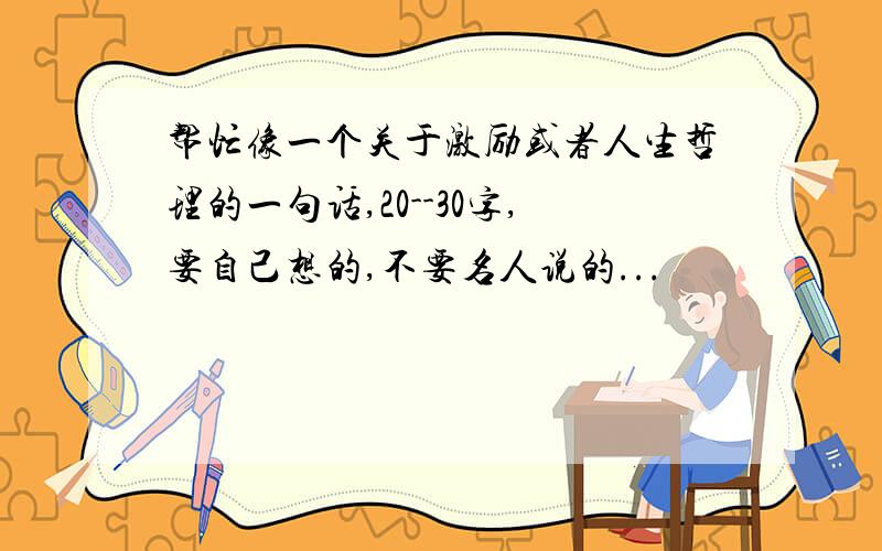 帮忙像一个关于激励或者人生哲理的一句话,20--30字,要自己想的,不要名人说的...