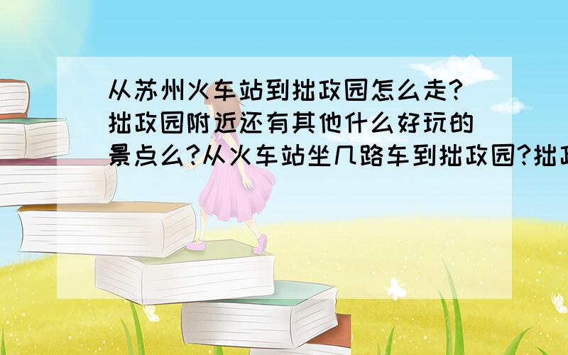 从苏州火车站到拙政园怎么走?拙政园附近还有其他什么好玩的景点么?从火车站坐几路车到拙政园?拙政园门票多少?拙政园附近有什么其他好玩的,门票多少?拙政园附近有什么环境设施好点的