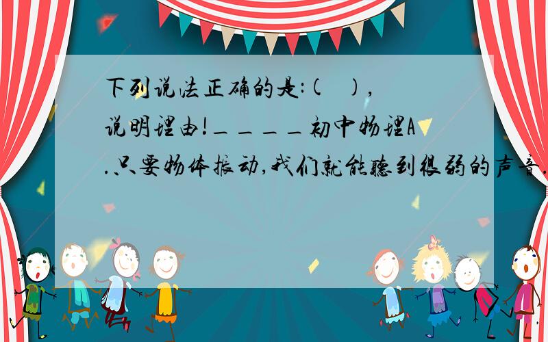 下列说法正确的是:(  ),说明理由!____初中物理A.只要物体振动,我们就能听到很弱的声音.B.物体停止了振动,我们也能听到很弱的声音.C.骨传导方式可以让一部分失去听觉的人听到声音.D.耳朵才