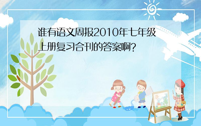 谁有语文周报2010年七年级上册复习合刊的答案啊?