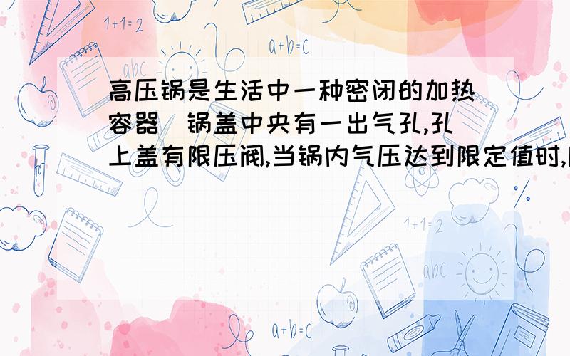 高压锅是生活中一种密闭的加热容器．锅盖中央有一出气孔,孔上盖有限压阀,当锅内气压达到限定值时,限压阀被锅内顶起放出部分气体,实现了对锅内气体压强的控制．如图所示,某高压锅锅