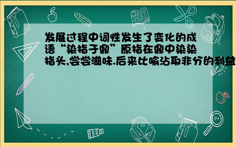 发展过程中词性发生了变化的成语“染指于鼎”原指在鼎中染染指头,尝尝滋味.后来比喻沾取非分的利益,含有强烈的贬义色彩.这个成语在发展的过程中由中性色彩转化为贬义色彩,请再举一