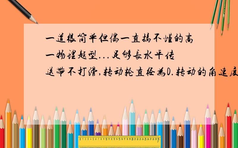 一道很简单但偶一直搞不懂的高一物理题型...足够长水平传送带不打滑,转动轮直径为D.转动的角速度为W.若将一个质量为M的物体轻轻放在皮带左端,物快与皮带间的动摩擦因数为U,求1)物快加