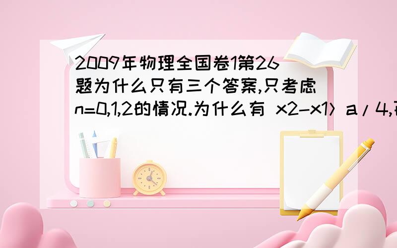 2009年物理全国卷1第26题为什么只有三个答案,只考虑n=0,1,2的情况.为什么有 x2-x1＞a/4,百度文库上有标答,只是有一句 若粒子与挡板发生