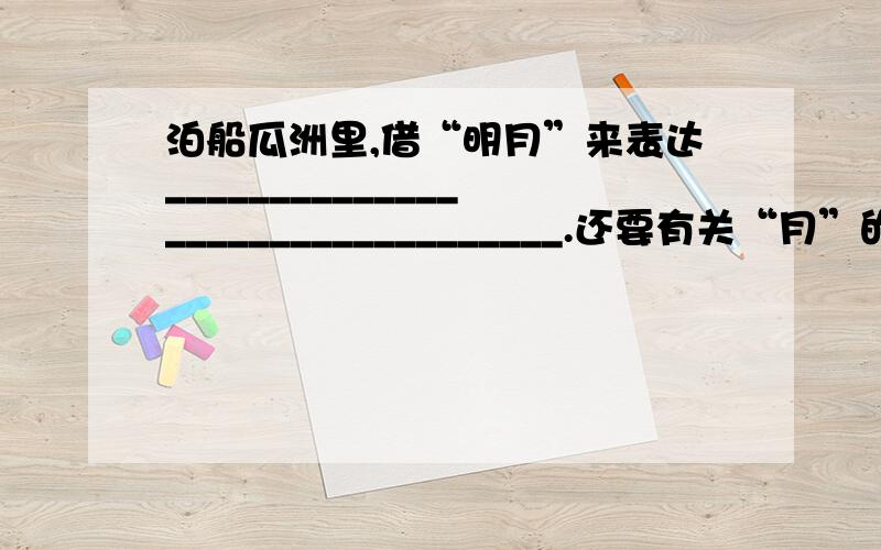 泊船瓜洲里,借“明月”来表达_________________________________.还要有关“月”的古诗句两个都有我才给分