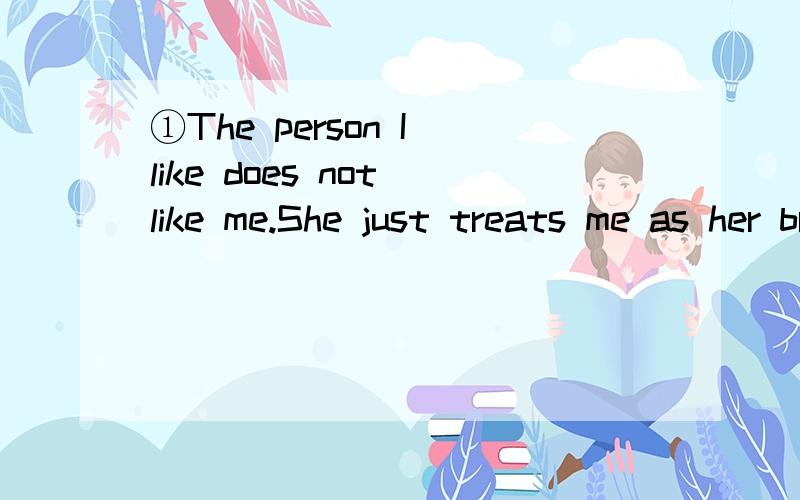 ①The person I like does not like me.She just treats me as her brother.①The person I like does not like me.She just treats me as her brother.我喜欢的人不喜欢我.她仅仅当我是哥哥.还是我喜欢的人不喜欢我.她仅仅当我是