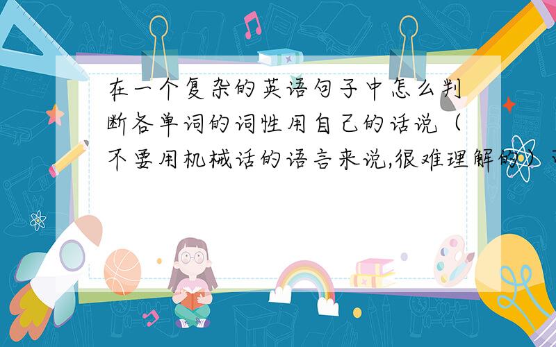 在一个复杂的英语句子中怎么判断各单词的词性用自己的话说（不要用机械话的语言来说,很难理解的）可以说具体点吗？还是没说清楚！