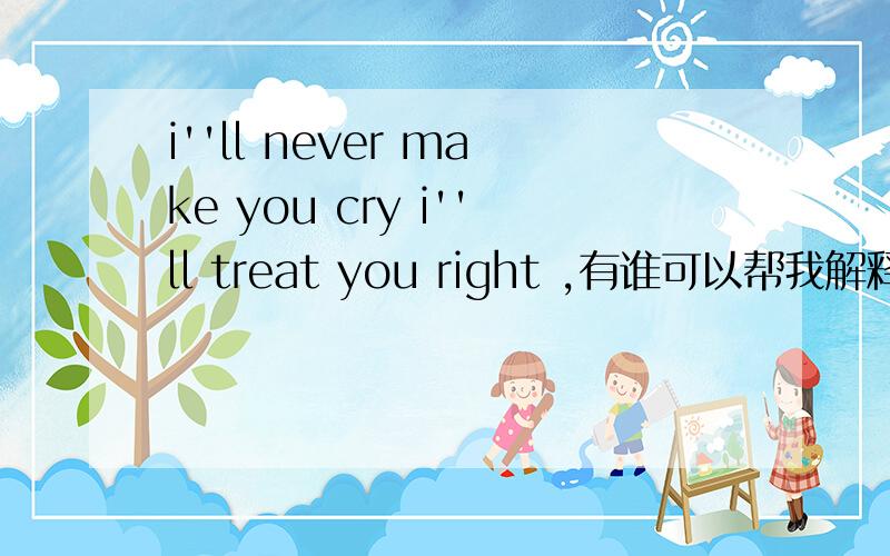 i''ll never make you cry i''ll treat you right ,有谁可以帮我解释下,