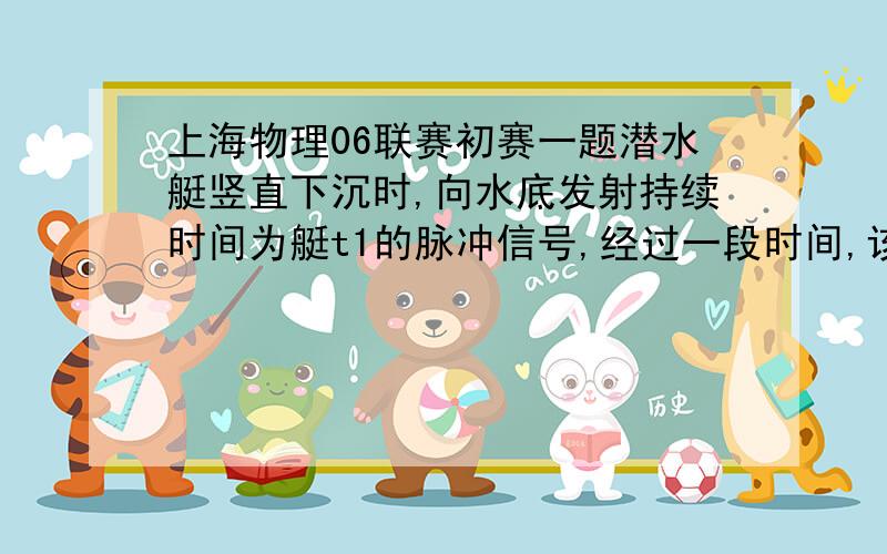 上海物理06联赛初赛一题潜水艇竖直下沉时,向水底发射持续时间为艇t1的脉冲信号,经过一段时间,该潜水艇接收到了反射信号,持续时间为t2.已知改声波在水中传播速度为v0,改潜水艇下沉速度