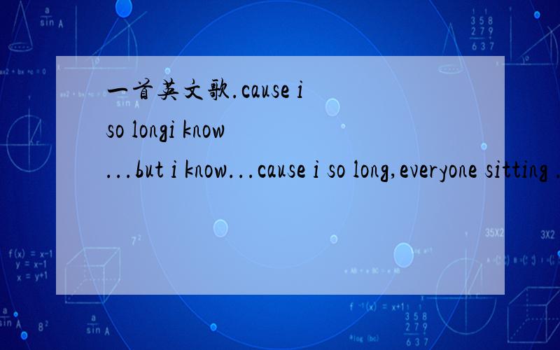 一首英文歌.cause i so longi know ...but i know...cause i so long,everyone sitting .stay go with ,and i so long everyone goes i see.but know i want do..about you请告知歌名,带上歌词最好了.